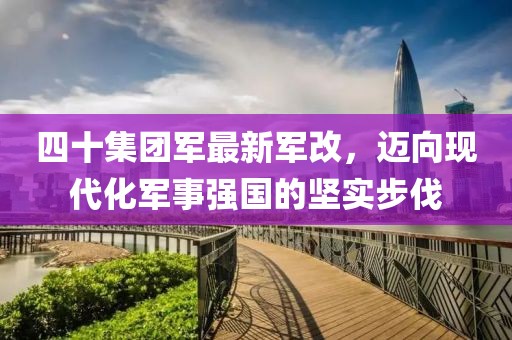 四十集团军最新军改，迈向现代化军事强国的坚实步伐