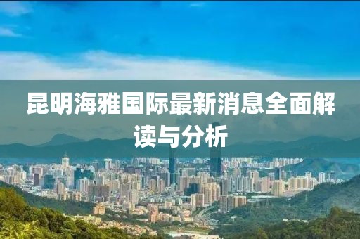 昆明海雅国际最新消息全面解读与分析