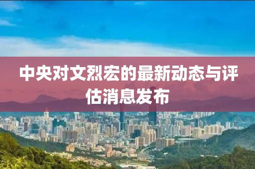 中央对文烈宏的最新动态与评估消息发布