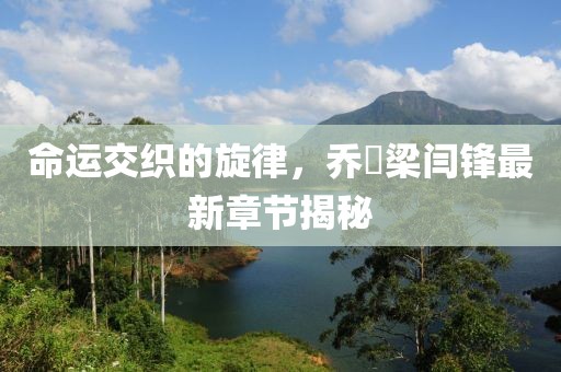 命运交织的旋律，乔玥梁闫锋最新章节揭秘