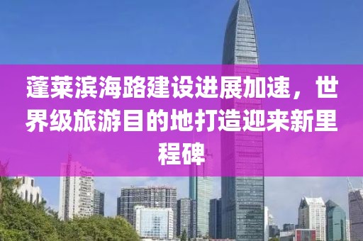 蓬莱滨海路建设进展加速，世界级旅游目的地打造迎来新里程碑