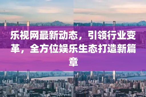 乐视网最新动态，引领行业变革，全方位娱乐生态打造新篇章