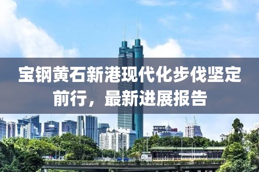 宝钢黄石新港现代化步伐坚定前行，最新进展报告