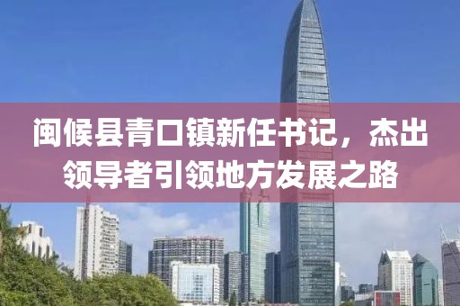闽候县青口镇新任书记，杰出领导者引领地方发展之路
