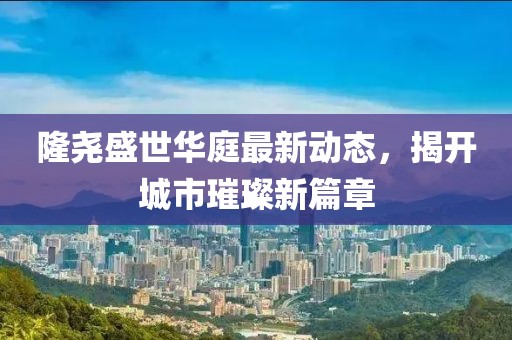 隆尧盛世华庭最新动态，揭开城市璀璨新篇章