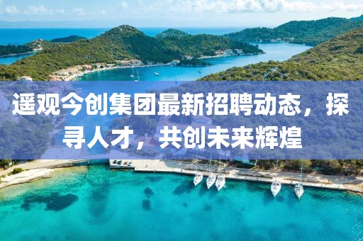 遥观今创集团最新招聘动态，探寻人才，共创未来辉煌