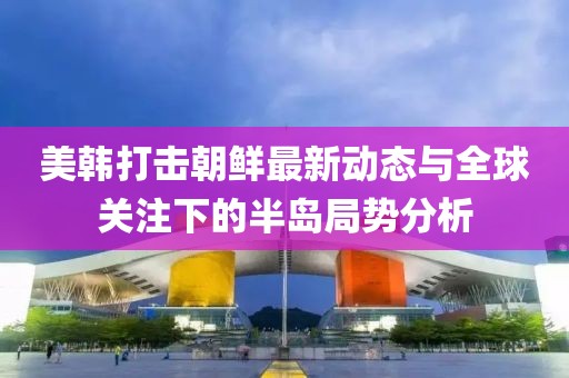 美韩打击朝鲜最新动态与全球关注下的半岛局势分析