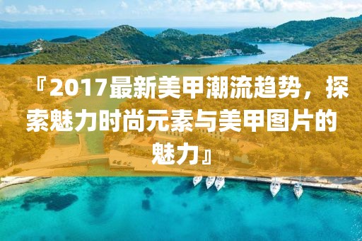 『2017最新美甲潮流趋势，探索魅力时尚元素与美甲图片的魅力』
