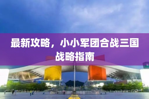 最新攻略，小小军团合战三国战略指南