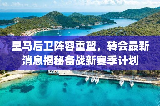 皇马后卫阵容重塑，转会最新消息揭秘备战新赛季计划