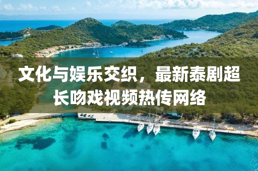 文化与娱乐交织，最新泰剧超长吻戏视频热传网络