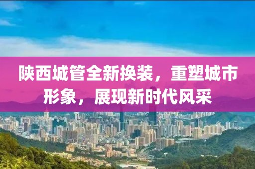 陕西城管全新换装，重塑城市形象，展现新时代风采