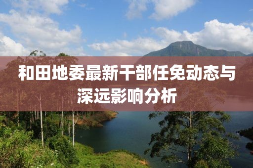和田地委最新干部任免动态与深远影响分析