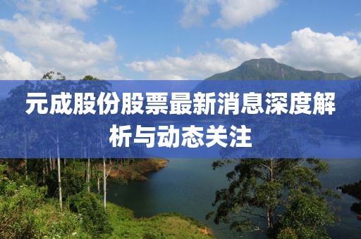 元成股份股票最新消息深度解析与动态关注