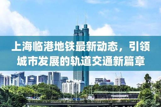 上海临港地铁最新动态，引领城市发展的轨道交通新篇章