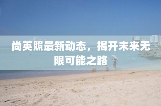 尚英照最新动态，揭开未来无限可能之路