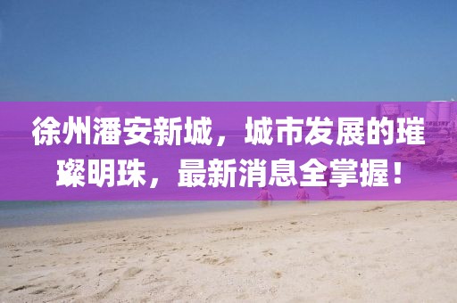 徐州潘安新城，城市发展的璀璨明珠，最新消息全掌握！