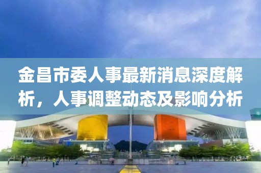 金昌市委人事最新消息深度解析，人事调整动态及影响分析