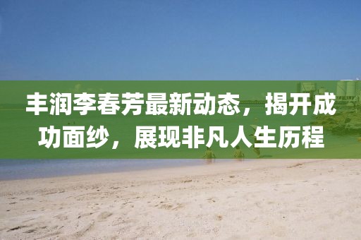 丰润李春芳最新动态，揭开成功面纱，展现非凡人生历程