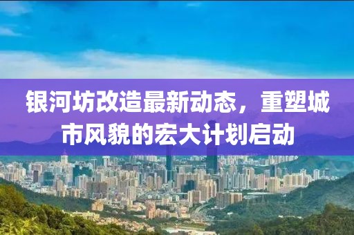 银河坊改造最新动态，重塑城市风貌的宏大计划启动