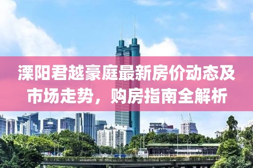 溧阳君越豪庭最新房价动态及市场走势，购房指南全解析