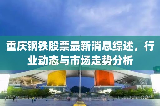 重庆钢铁股票最新消息综述，行业动态与市场走势分析