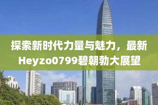 探索新时代力量与魅力，最新Heyzo0799碧朝勃大展望