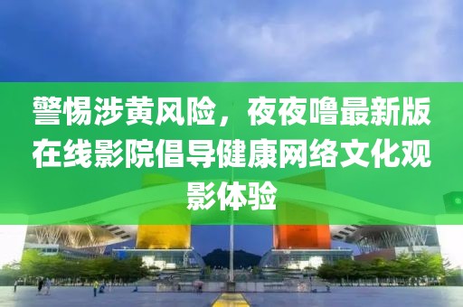警惕涉黄风险，夜夜噜最新版在线影院倡导健康网络文化观影体验