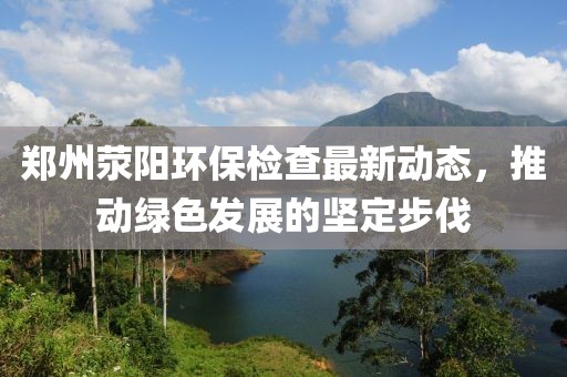 郑州荥阳环保检查最新动态，推动绿色发展的坚定步伐