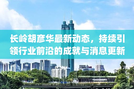 长岭胡彦华最新动态，持续引领行业前沿的成就与消息更新