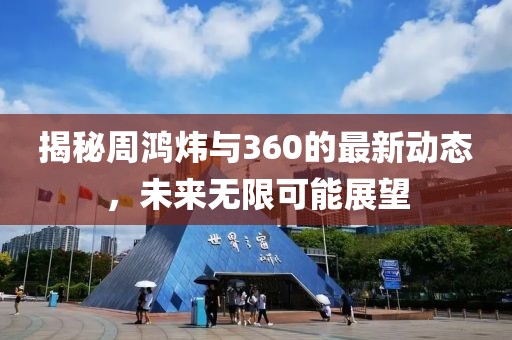 揭秘周鸿炜与360的最新动态，未来无限可能展望