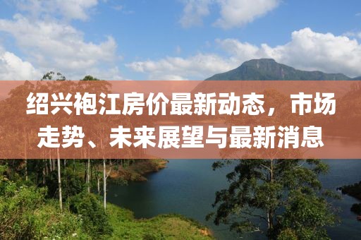 绍兴袍江房价最新动态，市场走势、未来展望与最新消息