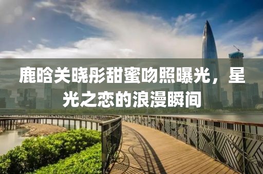 鹿晗关晓彤甜蜜吻照曝光，星光之恋的浪漫瞬间