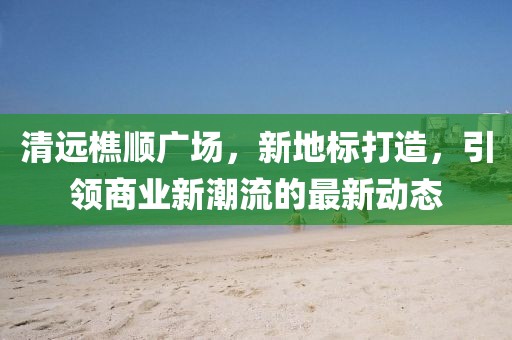 清远樵顺广场，新地标打造，引领商业新潮流的最新动态
