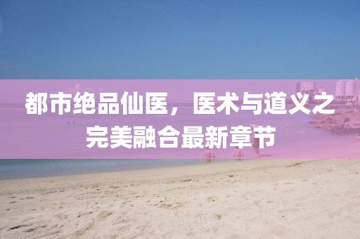 都市绝品仙医，医术与道义之完美融合最新章节