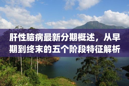 肝性脑病最新分期概述，从早期到终末的五个阶段特征解析