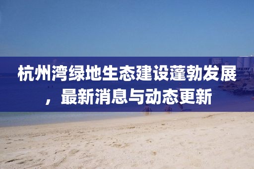 杭州湾绿地生态建设蓬勃发展，最新消息与动态更新