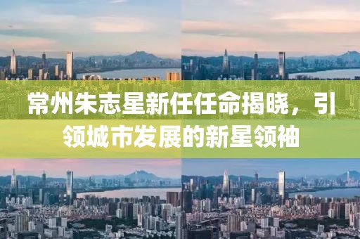 常州朱志星新任任命揭晓，引领城市发展的新星领袖