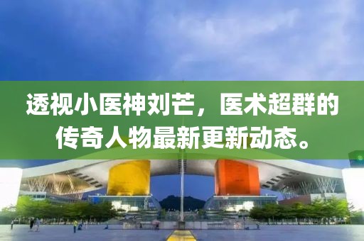 透视小医神刘芒，医术超群的传奇人物最新更新动态。