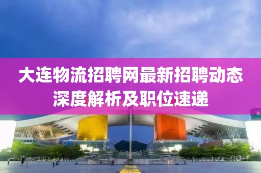 大连物流招聘网最新招聘动态深度解析及职位速递