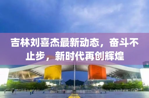 吉林刘喜杰最新动态，奋斗不止步，新时代再创辉煌