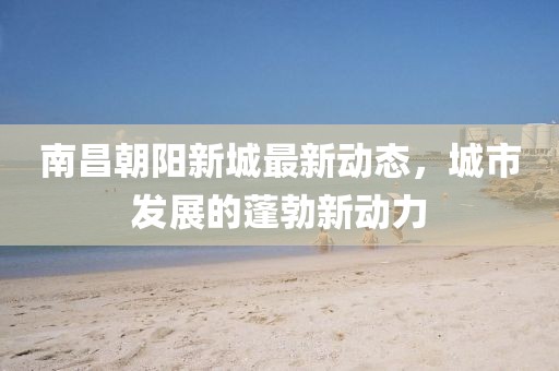 南昌朝阳新城最新动态，城市发展的蓬勃新动力
