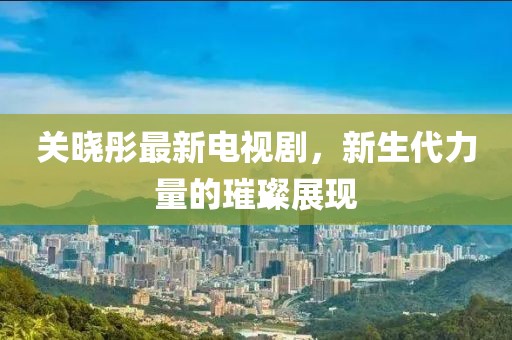 关晓彤最新电视剧，新生代力量的璀璨展现