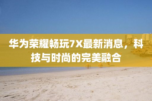 华为荣耀畅玩7X最新消息，科技与时尚的完美融合