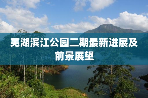 芜湖滨江公园二期最新进展及前景展望