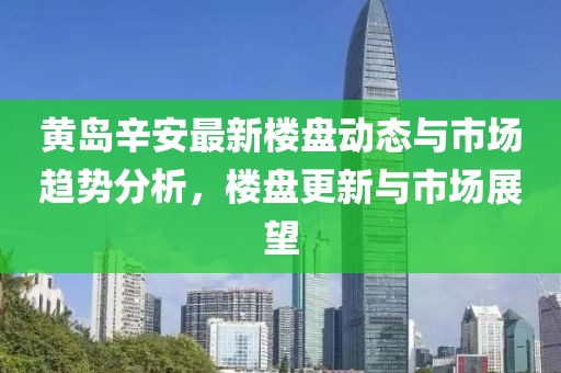 黄岛辛安最新楼盘动态与市场趋势分析，楼盘更新与市场展望