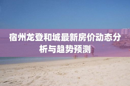 宿州龙登和城最新房价动态分析与趋势预测