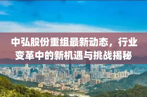 中弘股份重组最新动态，行业变革中的新机遇与挑战揭秘