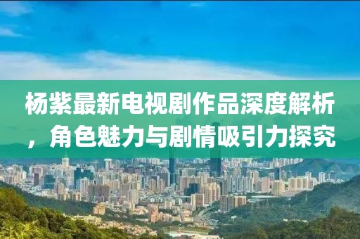 杨紫最新电视剧作品深度解析，角色魅力与剧情吸引力探究