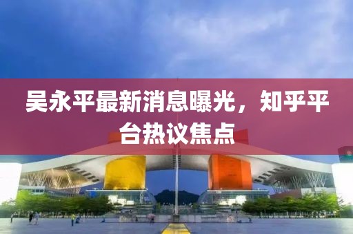 吴永平最新消息曝光，知乎平台热议焦点